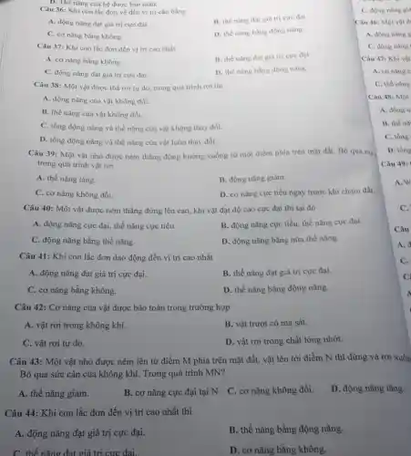 Câu 36: Khi con lắc đơn về đến vị trí cân bằng
B. thế nǎng đạt giá trị cực đại.
A. động nǎng đạt giá trị cực đại
D. thế nǎng bằng động nǎng.
C. cơ nǎng bằng không.
Câu 37: Khi con lắc đơn đến vị tri cao nhất.
B. thế nǎng đạt giá trị cực đại.
A. cơ nǎng bằng không.
C. động nǎng đạt giá trị cực đại.
D. thế nǎng bằng động nàng.
Câu 38: Một vật được thả rơi tự do, trong quá trình roi thi
A. động nǎng của vật không đổi.
B. thế nǎng của vật không đổi.
C. tổng động nǎng và thế nǎng của vật không thay đổi.
D. tồng động nǎng và thế nǎng của vật luôn thay đổi.
Câu 39: Một vật nhỏ được ném thẳng đứng hướng xuống từ một điểm phía trên mặt đất. Bỏ qua ma
trong quá trình vật rơi
A. thế nǎng tǎng.
B. động nǎng giảm.
C. cơ nǎng không đổi.
D. cơ nǎng cực tiểu ngay trước khi chạm đất.
Câu 40: Một vật được ném thằng đứng lên cao, khi vật đạt độ cao cực đại thì tại đó
A. động nǎng cực đại, thế nǎng cực tiểu
B. động nǎng cực tiểu, thế nǎng cực đại
C. động nǎng bằng thế nǎng
D. động nǎng bằng nữa thế nǎng
Câu 41: Khi con lắc đơn dao động đến vị trí cao nhất
A. động nǎng đạt giá trị cực đại.
B. thế nǎng đạt giá trị cực đại.
C. cơ nǎng bằng không.
D. thế nǎng bằng động nǎng.
Câu 42: Cơ nǎng của vật được bảo toàn trong trường hợp
A. vật rơi trong không khí.
B. vật trượt có ma sát.
C. vật rơi tự do.
D. vật rơi trong chất lỏng nhớt.
Câu 43: Một vật nhỏ được ném lên từ điểm M phía trên mặt đất, vật lên tới điểm N thì dừng và rơi xuốn
Bỏ qua sức cản của không khí. Trong quá trình MN?
A. thế nǎng giảm.
B. cơ nǎng cực đại tại N. C cơ nǎng không đổi.
D. động nǎng tǎng.
Câu 44: Khi con lắc đơn đến vị trí cao nhất thì
A. động nǎng đạt giá trị cực đại.
B. thế nǎng bằng động nǎng.
C. thế nǎng đạt giá trị cực đai.
D. cơ nǎng bằng không.
C. động nǎng git
Câu 46: Một vật d
A. động nǎng g
C. động nǎng
Câu 47: Khi vật
A. corning c
C. thế nǎng
Câu 48: Một
A. động n