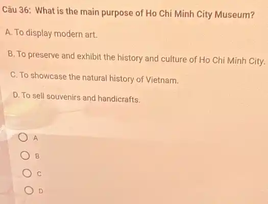 Câu 36: What is the main purpose of Ho Chi Minh City Museum?
A. To display modern art.
B. To preserve and exhibit the history and culture of Ho Chi Minh City.
C. To showcase the natural history of Vietnam.
D. To sell souvenirs and handicrafts.
A
B
C
D