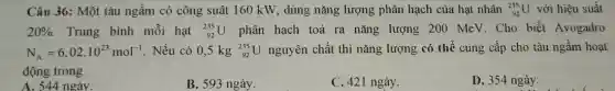 Câu 36: Một tàu ngầm có công suât 160 kW, dùng nǎng lượng phân hạch của hat nhân (}_{92)^235U với hiệu suất
20% . Trung bình mỗi hạt (}_{92)^235U phân hạch toả ra nǎng lượng 200 MeV. Cho biết Avogadro
N_(A)=6,02cdot 10^23mol^-1 Nếu có 0,5 kg (}_{92)^235U nguyên chất thì nǎng lượng có thể cung cấp cho tàu ngầm hoạt
động trong
A. 544 ngày.
B. 593 ngày.
C. 421 ngày.
D. 354 ngày.