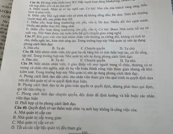 Câu 36. Để thực hiện chiến lược WT:Đẩy mạnh hoạt động Marketing, Doanh
kết hợp điểm yếu và đe dọa nào?
A. Điểm mạnh: Nhân sự có tay nghề cao; Cơ hội: Nhu cầu của khách hàng tǎng, Nền
kinh tế phát triển.
B. Điểm yếu: Đội ngũ nhân viên có trình độ không đồng đều; Đe dọa: Thời tiết thường
xuyên thay đổi, sản phẩm thay thế.
C. Điểm yếu: hoạt động marketing còn yếu,vốn ít; Đe dọa:Nhiều đối thủ cạnh tranh,
Nhiều sản phẩm thay thế, hàng nhái.
D. Điểm yếu: hoạt động marketing còn yếu,vốn ít; Cơ hội:Được Nhà nước hỗ trợ lãi
suất vay, Việt Nam được các nước trên thế giới chuyển giao công nghệ.
Câu 37. Khi giao việc cho một nhóm nhân viên thường ưa chống đối, không có tính tự
chủ, thiếu nghị lực,kém tính sáng tạo . Trong trường hợp này Nhà quản trị nên áp dụng
phong cách lãnh đạo:
A. Dân chủ
B. Tự do
C. Chuyên quyền
D. Tự chủ
Câu 38. Một nhóm nhân viên, khi giao họ rất hǎng hái có tinh thần hợp tác, có lối sống
tập thể. Trong trường hợp này Nhà quản trị nên áp dụng phong cách lãnh đạo:
A. Dân chủ
B. Tự do
C. Chuyên quyền
D. Tự chủ
Câu 39. Một nhóm nhân viên, ít giao thiệp với mọi người trong tổ chức , thường có tư
tưởng cá nhân chủ nghĩa, mặt dù họ vấn hoàn thành công việc được giao nhưng rất khó
kiểm soát. Trong trường hợp này Nhà quản trị nên áp dụng phong cách lãnh đạo:
A. Phong cách lãnh đạo dân chủ: cho nhân viên tham gia vào quá trình ra quyết định dựa
trên đó nhà quản trị sẽ ra quyết định thực hiện.
B. Phong cách lãnh đạo tự do giao toàn quyền ra quyết định, nhưng phải theo qui định,
qui tǎc của công ty
C. Phong cách lãnh đạo chuyên quyền, độc đoán để định hướng và bắt buộc các nhân
viên thực hiện
D. Phối hợp cà ba phong cách lãnh đạo.
Câu 40. Quyết định có tạo thêm một chức vụ mới hay không là công việc của:
A. Nhà quản trị câp cao
B. Nhà quản trị câp trung gian
C. Nhà quản trị câp cơ sở.
D. Tất cả các cấp bậc quản trị đều tham gia