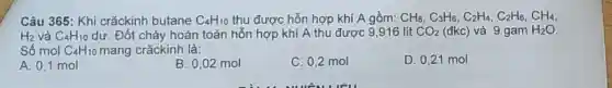 Câu 365: Khi crǎckinh butane C_(4)H_(10) thu được hỗn hợp khí A gồm: CH_(8),C_(3)H_(6),C_(2)H_(4),C_(2)H_(6),CH_(4),
H_(2) và C_(4)H_(10) dư. Đốt cháy hoàn toàn hỗn hợp khí A thu được 9,916 lít CO_(2)(dkC) và 9 gam H_(2)O
Số mol C_(4)H_(10) mang crǎckinh là:
A. 0.1 mol
B. 0,02 mol
C. 0,2 mol
D. 0,21 mol