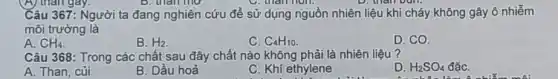 Câu 367: Người ta đang nghiên cứu để sử dụng nguồn nhiên liệu khi cháy không gây ô nhiễm
môi trường là
A. CH_(4)
B. H_(2)
C. C_(4)H_(10)
D. CO.
Câu 368: Trong các chất sau đây chất nào không phải là nhiên liệu?
A. Than, củi
B. Dầu hoả
C. Khí ethylene
D. H_(2)SO_(4) đǎC.