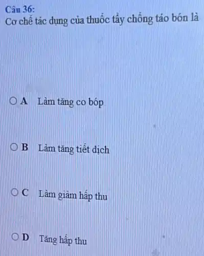 Câu 36:
Cơ chế tác dụng của thuốc tẩy chống táo bón là
A Làm tǎng co bóp
B Làm tǎng tiết dịch
C Làm giâm hấp thu
D Tǎng hấp thu