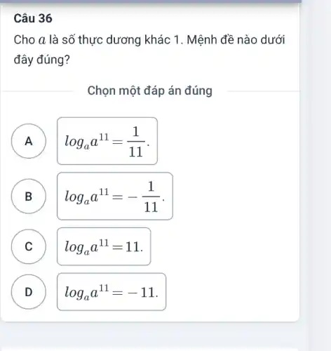 Câu 36
Cho a là số thực dương khác 1 . Mệnh đề nào dưới
đây đúng?
Chọn một đáp án đúng
A
log_(a)a^11=(1)/(11)
B
D
log_(a)a^11=-(1)/(11)
A
C C
log_(a)a^11=11
D D
log_(a)a^11=-11