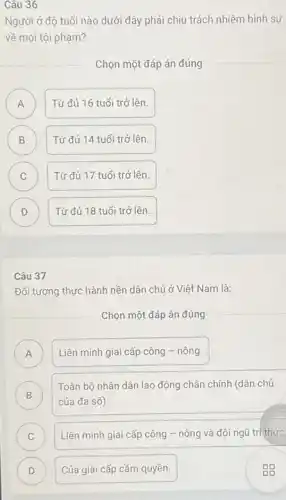 Câu 36
Người ở độ tuổi nào dưới đây phải chịu trách nhiệm hình sự
về mọi tội phạm?
Chọn một đáp án đúng
A Từ đủ 16 tuổi trở lên. A
B B
Từ đủ 14 tuổi trở lên.
C C
Từ đủ 17 tuổi trở lên.
D )
Từ đủ 18 tuổi trở lên.
Câu 37
Đối tượng thực hành nền dân chủ ở Việt Nam là:
Chọn một đáp án đúng
A ) Liên minh giai cấp công - nông.
B )
Toàn bộ nhân dân lao động chân chính (dân chủ
của đa số).
C ) Liên minh giai cấp công - nông và đội ngũ tri thức
D Của giai cấp cầm quyền. D