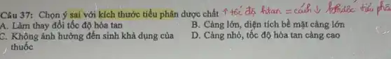 Câu 37: Chọn ý sai với kích thước tiểu phân dược chất I toc as hian
A. Làm thay đổi tốc độ hòa tan
B. Càng lớn, diện tích bề mặt càng lớn
C. Không ảnh hưởng đến sinh khả dụng của
thuốc
D. Càng nhỏ, tốc độ hòa tan càng cao