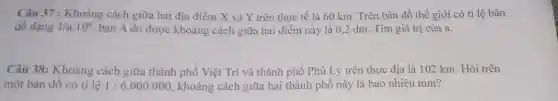 Câu 37 : Khoảng cách giữa hai địa điểm X và Y trên thực tế là 60 km. Trên bản đồ thế giới có tỉ lệ bản
đồ dạng 1/a.10^6 bạn A đo được khoảng cách giữa hai điểm này là 0,2 dm . Tìm giá trị của a.
Câu 38:Khoảng cách giữa thành phố Việt Trì và thành phố Phủ Lý trên thực địa là 102 km. Hỏi trên
một bản đồ có tỉ lệ 1:6.000.000 , khoảng cách giữa hai thành phố này là bao nhiêu mm?