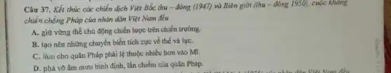 Câu 37. Kết thúc các chiến dịch Việt Bắc thu-đông (1947) và Biên giới (thu - đông 1950).cuộc kháng
chiến chống Pháp của nhân dân Việt Nam đều
A. giữ vững thế chủ động chiến lược trên chiến trường.
B. tạo nên những chuyển biến tích cực về thế và lựC.
C. làm cho quân Pháp phải lệ thuộc nhiều hơn vào Mĩ.
D. phá vô âm mưu bình định, lắn chiếm của quân Pháp.