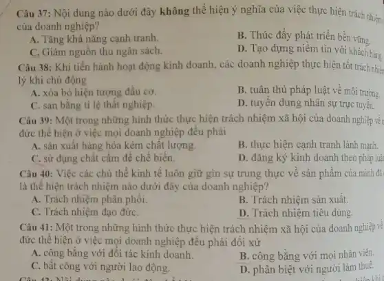 Câu 37: Nội dung nào dưới đây không thể hiện ý nghĩa của việc thực hiện trách nhiệm
của doanh nghiệp?
A. Tǎng khả nǎng canh tranh.
B. Thúc đẩy phát triển bền vững
C. Giảm nguồn thu ngân sách.
D. Tạo dựng niềm tin với khách hàng
Câu 38: Khi tiến hành hoạt động kinh doanh, các doanh nghiệp thực hiện tốt trách nhiên
lý khi chủ động
A. xóa bỏ hiện tượng đầu cơ.
B. tuân thủ pháp luật về môi trường.
C. san bằng tỉ lệ thất nghiệp.
D. tuyến dụng nhân sự trực tuyến.
Câu 39: Một trong những hình thức thực hiện trách nhiệm xã hội của doanh nghiệp vền
đức thể hiện ở việc mọi doanh nghiệp đều phải
A. sản xuất hàng hóa kém chất lượng.
B. thực hiện cạnh tranh lành manh.
C. sử dụng chất cấm để chế biến.
D. đǎng ký kinh doanh theo pháp luậ
Câu 40: Việc các chủ thể kinh tế luôn giữ gìn sự trung thực về sản phẩm của mình đã
là thể hiện trách nhiệm nào dưới đây của doanh nghiệp?
A. Trách nhiệm phân phối.
B. Trách nhiệm sản xuất.
C. Trách nhiệm đạo đứC.
D. Trách nhiệm tiêu dùng.
Câu 41: Một trong những hình thức thực hiện trách nhiệm xã hội của doanh nghiệp về
đức thể hiện ở việc mọi doanh nghiệp đều phải đối xử
A. công bằng với đối tác kinh doanh.
B. công bằng với mọi nhân viên.
C. bất công với người lao động.
D. phân biệt với người làm thuê.