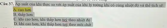 Câu 37. Áp suất của khí thực so với áp suất của khí lý tưởng khi có cùng nhiệt độ và thề tích sẽ:
A. cao hơn
B. thấp hơn
C. khi cao hơn , khi thấp hơn tuỳ theo nhiệt độ
D. khi cao hơn , khi thấp hơn tuỳ theo môi chất