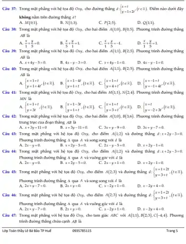 Câu 37: Trong mặt phẳng với hệ tọa độ Oxy, cho đường thẳng d: ) x=t y=1+2t ,(tin R) Điểm nào dưới đây
không nằm trên đường thẳng d?
A. M(0;1)
B. N(1;3)
C. P(2;5)
D. Q(1;1)
Câu 38: Trong mặt phẳng với hệ tọa độ Oxy, cho hai điểm A(1;0),B(0;5) Phương trình đường thẳng
AB là
A (x)/(1)+(y)/(5)=0
B. (x)/(5)+(y)/(1)=1
C. (x)/(1)+(y)/(5)=-1
D. (x)/(1)+(y)/(5)=1
Câu 39: Trong mặt phẳng với hệ tọa độ Oxy, cho hai điểm A(1;1),B(2;5) Phương trình đường thẳng
AB là
A. x+4y-5=0.
B. 4x-y-3=0
C. x+4y-1=0.
D. 4x-y-1=0
Câu 40: Trong mặt phẳng với hệ tọa độ Oxy, cho hai điểm A(1;1),B(2;5) Phương trình đường thẳng
AB là
B.  ) x=1-4t y=1+t 
A.  ) x=1+t y=1+4t',(tin R) 
Câu 41: Trong mặt phẳng với hệ tọa độ Oxy, cho hai điểm M(1;1),N(2;4) Phương trình đường thẳng
MN là
A.  ) x=1+t y=3t ,(tin R).
Câu 42: Trong mặt phẳng với hệ tọa độ Oxy, cho hai điểm A(1;0),B(3;6) Phương trình đường thẳng
trung trực của đoạn thẳng AB là
A. x+3y+11=0
x+3y-11=0.
C. 3x+y-9=0
D. 3x+y-7=0
Câu 43: Trong mặt phẳng với hệ tọa độ Oxy, cho điểm A(1;2) và đường thẳng d:x+2y-3=0.
Phương trình đường thẳng 4 qua A và song song với d là
A. 2x-y=0.
x+2y-5=0.
2x-y-5=0
D. x+2y-1=0
Câu 44: Trong mặt phẳng với hệ tọa độ Oxy, cho điểm A(1;2) và đường thẳng d:x+2y-3=0.
Phương trình đường thẳng 4 qua A và vuông góc với d là
A. 2x-y=0.
x+2y-5=0.
C. 2x-y+1=0
D. x+2y-1=0.
Câu 45: Trong mặt phẳng với hệ tọa độ Oxy, cho điểm A(2;3) và đường thẳng d:  ) x=1+2t y=3+t ,(tin R)
Phương trình đường thẳng Delta  qua A và song song với d là
A. 2x+y-7=0
B. 2x+y=0
C. x-2y+1=0.
D. x-2y+4=0.
Câu 46: Trong mặt phẳng với hệ tọa độ Oxy, cho điểm A(2;3) và đường thẳng d: d: ) x=1+2t y=3+t ,(tin R).
Phương trình đường thẳng Delta  qua A và vuông góc với d là
A. 2x+y-7=0
B. 2x+y=0
x-2y+1=0.
D. x-2y+4=0.
Câu 47: Trong mặt phẳng với hệ tọa độ Oxy, cho tam giác ABC với A(1;1),B(2;3),C(-4;4) Phương
trình đường thẳng chứa cạnh AB là
Lớp Toán thầy Lê Bá Bảo TP Huế
0935785115
Trang 5