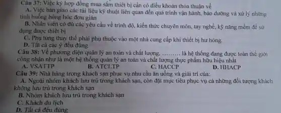 Câu 37: Việc ký hợp đồng mua sắm thiết bị cần có điều khoản thỏa thuận về
A. Việc bàn giao các tài liệu kỹ thuật liên quan đến quá trình vận hành , bảo dưỡng và xử lý những
tình huống hỏng hóc đơn giản
B. Nhân viên có đủ các yêu cầu về trình độ, kiến thức chuyên môn, tay nghề, kỹ nǎng mềm để sử
dụng được thiết bị
C. Phụ tùng thay thế phải phụ thuộc vào một nhà cung cấp khi thiết bị hư hỏng.
D. Tất cả các ý đều đúng
Câu 38: Về phương diện quản lý an toàn và chất lượng, __ là hệ thống đang được toàn thế giới
công nhận như là một hệ thống quản lý an toàn và chất lượng thực phẩm hữu hiệu nhất
A. VSATTP
B. ATCLTP
C. HACCP
D. HHACP
Câu 39: Nhà hàng trong khách sạn phục vụ nhu cầu ǎn uống và giải trí của:
A. Ngoài nhóm khách lưu trú trong khách sạn, còn đặt mục tiêu phục vụ cả những đối tượng khách
không lưu trú trong khách sạn
B. Nhóm khách lưu trú trong khách san
C. Khách du lịch
D. Tất cả đều đúng