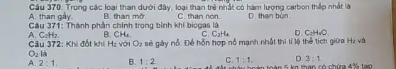 Câu 370: Trong các loại than dưới đây.loại than trẻ nhất có hàm lượng carbon thấp nhất là
A. than gầy.
B. than mỡ.
C. than non.
D. than bùn.
Câu 371: Thành phần chính trong bình khí biogas là
A. C_(2)H_(2)
B. CH_(4)
C. C_(2)H_(4)
D. C_(2)H_(4)O
Câu 372: Khi đốt khí H_(2) với O_(2) sẽ gây nổ. Để hỗn hợp nổ mạnh nhất thì tỉ lệ thể tích giữa H2 và
O_(2) là
A. 2:1
B. 1:2
C. 1:1
tổ đốt cháy hoàn toàn 5 kg than có chứa
D. 3:1