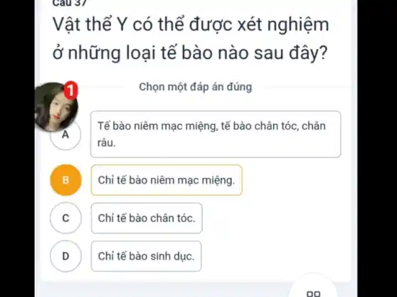 Câu 37
Vật thể Y có thể được xét nghiệm
ở những loại tế bào nào sau đây?
Chọn một đáp án đúng
.
Tế bào niêm mạc miệng , tế bào chân tóc . chân
râu.
B .
Chỉ tế bào niêm mạc miệng.
C
Chỉ tế bào chân tóc.
D .
Chỉ tế bào sinh dục.