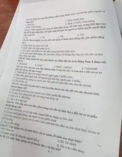 Câu 38. Bệnh nào sau đây không nằm trong Danh mục truyền lây giữa người và
động vật?
b. Bệnh Nhiệt thán
a. Bệnh Dại
d. Bệnh Lớ mồm long móng
Cla 31. Theo nguyên tắc công bố dịch bệnh động vật trên cạn, trong thời hạn bao
lâm kể từ khi nhậm được đề nghị công bố dịch thì người có thẩm quyền quyết định
a. 12h
Clu 32. Đầu là nghĩa vụ của chủ cửa hàng về kiểm dịch động vật, sản phẩm động
b. 24h
C. 36h
d. 72h
vglie?
a. Culg hinh quy định của Luật
a. Thực hiện việc kiểm pháp xử lý trong quá trình kiểm dịch
 y theo 4. Từ chối nhịp khẩu động vật, sản phẩm động vật không đáp ứng các yêu cầu vệ sinh
tất là:
tốt sản xuất thuốc của Hiệp hội các nước Đông Nam Á được viết
a. VienGAP
b. GMP
C. GMP-ASEAN
M tập trung?
đây không nằm trong yêu câu vệ sinh thú y đối với cơ sở
4. There about bi,dung by nước cho việc giết mô phải đảm bảo yêu cầu vệ sinh
với nguồn gây độc hại nguồn gây ô nhiễm
d. VietGAHP
t với biệt để ngân ngừa ô nhiễm chéo
doanh độ vền của vệ sinh thủ y nào sau đây được yêu cầu đối với chợ chuyên kính
trong với của chính quyền địa phương
C. Clus a b đều đúng trong biết đối với nững loại động vật
A. Clus b đều sai
thuật đó. Yêu các mào sau đây nằm trong yêu cầu vệ sinh thú y đối với cơ sở phẫu
4. Có đi phẩu thdung cụ, hóa chất
động vật trước c thái, phẩu thuật
báo đảm an toàn dịch bệnh và bảo vệ
b. 3
Can 37. Vife tra tra vệ sinh thú y do cơ quan tổ chức nào twe hiện?
lý thuốc thủ y b) thu hồi?
đều đúng
Tài chính