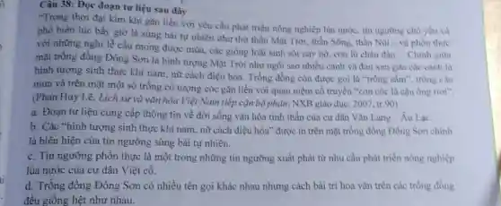 Câu 38: Đọc đoạn tư liệu sau đây
"Trong thời đại kim khí gắn liền với yêu cầu phát triển nông nghiệp lúa nước tín ngường chủ yếu và
phổ biến lúc bấy giờ là sùng bái tự nhiên như thờ thần Mặt Trời, thần Sông, thần Núi
__ và phồn thực
với những nghi lề cầu mong được mùa các giống loài sinh sôi này nở, con lũ chảu đàn
__ Chinh giữa
mặt trống đồng Đông Sơn là hình tượng Mặt Trời như ngôi sao nhiều cánh và đan xen gữa các cảnh là
hình tượng sinh thực khí nam, nữ cách điệu hóa. Trống đồng còn được gọi là "trống sẩm", trống cầu
mưa và trên mặt một số trống có tượng cóc gắn liền với quan niệm cổ truyền "con cóc là cậu ông trời".
(Phan Huy Lê, Lịch sử và vǎn hóa Việt Nam tiếp cận bộ phận, NXB giáo dục , 2007, tr.90)
a. Đoạn tư liệu cung cấp thông tin về đời sống vǎn hóa tinh thần của cư dân Vǎn Lang - Âu Lạc.
b. Các "hình tượng sinh thực khí nam nữ cách điệu hóa"được in trên mặt trống đồng Đông Sơn chinh
là biểu hiện của tín ngưỡng sùng bái tự nhiên.
c. Tín ngưỡng phồn thực là một trong những tín ngưỡng xuất phát từ nhu cầu phát triển nông nghiệp
lúa nước của cư dân Việt cổ.
d. Trống đồng Đông Sơn có nhiều tên gọi khác nhau nhưng cách bài trí hoa vǎn trên các trống đồng
đều giống hệt như nhau.