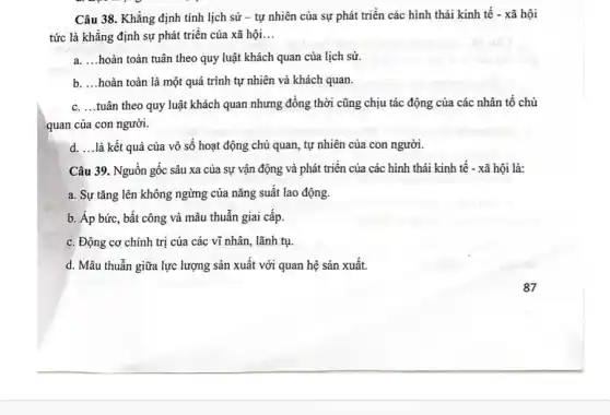 Câu 38. Khẳng định tính lịch sử -tự nhiên của sự phát triển các hình thái kinh tế -xã hội
tức là khẳng định sự phát triển của xã hội __
a __ hoàn toàn tuân theo quy luật khách quan của lịch sử.
b. __ hoàn toàn là một quá trình tự nhiên và khách quan.
c. __ tuân theo quy luật khách quan nhưng đồng thời cũng chịu tác động của các nhân tố chủ
quan của con người.
d. __ là kết quả của vô số hoạt động chủ quan, tự nhiên của con người.
Câu 39. Nguồn gốc sâu xa của sự vận động và phát triển của các hình thái kinh tế - xã hội là:
a. Sự tǎng lên không ngừng của nǎng suất lao động.
b. Áp bức, bất công và mâu thuẫn giai cấp.
c. Động cơ chính trị của các vĩ nhân, lãnh tụ.
d. Mâu thuẫn giữa lực lượng sản xuất với quan hệ sản xuất.