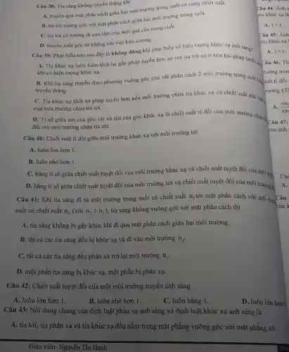 Câu 38: Tia sáng không truyền thẳng khi
A. truyền qua mặt phân cách giữa hai môi trường trong suốt có cùng chiết suất.
B. tia tới vuông góc với mặt phân cách giữa hai môi trường trong suốt.
C. tia tới có hướng đi qua tâm của một quả cầu trong suốt.
D. truyền xiên góc từ không khí vào kim cương.
Câu 39: Phát biểu nào sau đây là không đúng khi phát biểu về hiện tượng khúc xạ ánh sáng?
A. Tia khúc xạ luôn luôn lệch lại gần pháp tuyến hơn so với tia tới và ở bên kia pháp tuyến xo Câu
khi có hiện tượng khúc xạ.
B. Khi tia sáng truyền theo phương vuông góc của vật phân cách 2 môi trường trong suốt khá ruất
truyền thẳng.
C. Tia khúc xạ lệch xa pháp tuyến hơn nếu môi trường chứa tia khúc xạ có chiết suất nhỏ hond
của môi trường chứa tia tới.
D. Ti số giữa sin của góc tới và sin của góc khúc xạ là chiết suất tỉ đối của môi trường chứa
đối với môi trường chứa tia tới.
Câu 40: Chiết suất ti đối giữa môi trường khúc xạ với môi trường tới
A. luôn lớn hơn 1.
B. luôn nhỏ hơn 1.
C. bằng tỉ số giữa chiết suất tuyệt đối của môi trường khúc xạ và chiết suất tuyệt đối của môi trun
D. bằng ti số giữa chiết suất tuyệt đối của môi trường tới và chiết suất tuyệt đối của môi trường kh
Câu 41: Khi tia sáng đi từ môi trường trong suốt có chiết suất n_(1) tới mặt phân cách với môi trườ
suốt có chiết suất n_(2)(vacute (o)in_(2)gt n_(1)
), tia sáng không vuông góc với mặt phân cách thì
A. tia sáng không bị gãy khúc khi đi qua mặt phân cách giữa hai môi trường.
B. tất cả các tia sáng đều bị khúc xạ và đi vào môi trường n_(2)
C. tất cả các tia sáng đều phản xạ trở lại môi trường n_(1)
D. một phần tia sáng bị khúc xạ,một phần bị phản xạ.
Câu 42: Chiết suất tuyệt đối của một môi trường truyền ánh sáng
A. luôn lớn hơn 1.
B. luôn nhỏ hơn 1.
C. luôn bằng 1.
D. luôn lớn hơn 0
Câu 43: Nội dung chung của định luật phản xạ ánh sáng và định luật khúc xạ ánh sáng là
A. tia tới, tia phản xạ và tia khúc xạ đều nằm trong mặt phẳng vuông góc với mặt phẳng tới.
Giáo viên: Nguyễn Thị Hanh
Câu 44: Ánh s
zóc khúc xạ là
A. ilt r
Câu 45: Ánh
sóc khúc xạ
A. ilt r
A. (sin)/(sin)
A.