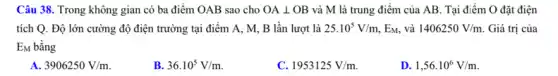 Câu 38. Trong không gian có ba điểm OAB sao cho OAbot OB và M là trung điểm của AB. Tại điểm O đặt điện
tích Q. Độ lớn cường độ điện trường tại điểm A, M,B lần lượt là 25.10^5V/m , EM, và 1406250V/m. Giá trị của
EM bằng
3906250V/m
B. 36.10^5V/m
C. 1953125V/m.
D. 1,56cdot 10^6V/m