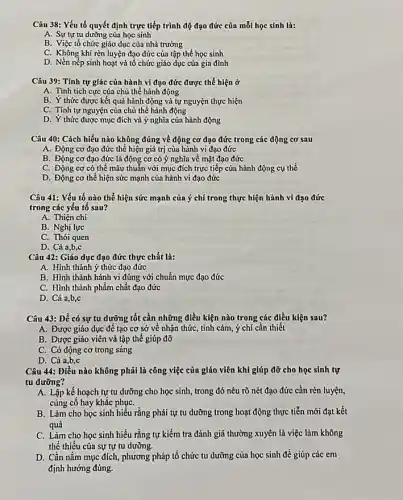 Câu 38: Yếu tố quyết định trực tiếp trình độ đạo đức của mỗi học sinh là:
A. Sự tự tu dường của học sinh
B. Việc tổ chức giáo dục của nhà trường
C. Không khí rèn luyện đạo đức của tập thể học sinh
D. Nền nếp sinh hoạt và tổ chức giáo dục của gia đình
Câu 39: Tính tự giác của hành vi đạo đức được thể hiện ở
A. Tính tích cực của chủ thể hành động
B. Ý thức được kết quả hành động và tự nguyện thực hiện
C. Tính tự nguyện của chủ thể hành động
D. Y thức được mục đích và ý nghĩa của hành động
Câu 40: Cách hiểu nào không đúng về động cơ đạo đức trong các động cơ sau
A. Động cơ đạo đức thể hiện giá trị của hành vi đạo đức
B. Động cơ đạo đức là động cơ có ý nghĩa về mặt đạo đức
C. Động cơ có thể mâu thuần với mục đích trực tiếp của hành động cụ thể
D. Động cơ thể hiện sức mạnh của hành vi đạo đức
Câu 41: Yếu tố nào thể hiện sức mạnh của ý chí trong thực hiện hành vi đạo đức
trong các yếu tố sau?
A. Thiện chi
B. Nghị lực
C. Thói quen
D. Cả a,b,c
Câu 42: Giáo dục đạo đức thực chất là:
A. Hình thành ý thức đạo đức
B. Hình thành hành vi đúng với chuẩn mực đạo đức
C. Hình thành phẩm chất đạo đức
D. Cia,b,c
Câu 43: Để có sự tu dưỡng tốt cần những điều kiện nào trong các điều kiện sau?
A. Được giáo dục để tạo cơ sở về nhận thức, tình cảm , ý chí cần thiết
B. Được giáo viên và tập thể giúp đỡ
C. Có động cơ trong sáng
D. Cả a,b,c
Câu 44: Điều nào không phải là công việc của giáo viên khi giúp đỡ cho học sinh tự
tu dưỡng?
A. Lập kế hoạch tự tu dưỡng cho học sinh, trong đó nêu rõ nét đạo đức cần rèn luyện,
cùng có hay khǎc phụC.
B. Làm cho học sinh hiểu rằng phải tự tu dưỡng trong hoạt động thực tiễn mới đạt kết
quả
C. Làm cho học sinh hiểu rằng tự kiểm tra đánh giá thường xuyên là việc làm không
thể thiếu của sự tự tu dưỡng.
D. Cần nắm mục đích, phương pháp tổ chức tu dưỡng của học sinh để giúp các em
định hướng đúng.