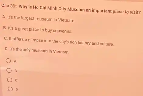 Câu 39: Why is Ho Chi Minh City Museum an important place to visit?
A. It's the largest museum in Vietnam.
B. It's a great place to buy souvenirs.
C. It offers a glimpse into the city's rich history and culture.
D. It's the only museum in Vietnam.
A
B
C
D