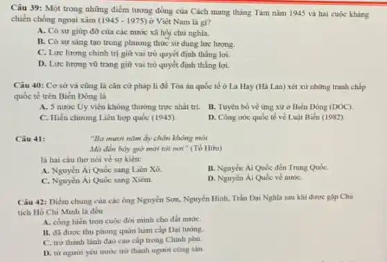 Câu 39: Một trong những điểm tương đồng của Cách mạng tháng Tám nǎm 1945 và hai cuộc kháng
chiến chống ngoại xâm (1945-1975) ở Việt Nam là gì?
A. Có sự giúp đỡ của các nước xã hội chủ nghĩa.
B. Có sự sáng tạo trong phương thức sử dụng lực lượng.
C. Lực lượng chinh trị giữ vai trò quyết định thắng lợi.
D. Lực lượng vũ trang giữ vai trò quyết định thẳng lợi.
Câu 40: Cơ sở và cũng là cǎn cứ pháp li để Tòa án quốc tế ở La Hay (Hà Lan) xét xử những tranh chấp
quốc tế trên Biến Đông là
A. 5 nước Uy viên không thường trực nhất trí.
B. Tuyên bố về ứng xử ở Biển Đông (DOC)
C. Hiến chương Liên hợp quốc (1945).
D. Công ước quốc tế về Luật Biển (1982)
Câu 41:
"Ba mươi nǎm ấy chân không mỏi
Mà đến bày giờ mới tới nơi "(Tố Hữu)
là hai câu thơ nói về sự kiện:
A. Nguyễn Ái Quốc sang Liên Xô.
B. Nguyển Ái Quốc đến Trung QuốC.
C. Nguyển Ái Quốc sang Xiêm.
D. Nguyến Ái Quốc về nướC.
Câu 42: Điểm chung của các ông Nguyễn Sơn, Nguyễn Hình, Trần Đại Nghĩa sau khi được gặp Chủ
tịch Hồ Chí Minh là đều
A. cống hiến trọn cuộc đời minh cho đất nướC.
B. đã được thụ phong quân hàm cấp Đại tướng.
C. trở thành lãnh đạo cao cấp trong Chinh phủ.
D. từ người yêu nước trở thành người cộng sản.