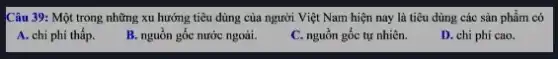 Câu 39: Một trong những xu hướng tiêu dùng của người Việt Nam hiện nay là tiêu dùng các sản phẩm có
A. chi phí thấp.
B. nguôn gốc nước ngoài.
C. nguồn gốc tự nhiên.
D. chi phí cao.
