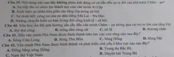 Câu 39. Nội dung nào sau đây không phản ảnh đúng cơ sở dẫn đến sự ra đời của nhà nước Chǎm - pa?
A. Sự tiếp thu có chọn lọc thành tựu của vǎn minh Ai Cập
B. Xuất hiện sự phân hóa giữa các tầng lớp trong xã hội
C. Sự đoàn kết,cộng cư của cư dân tiếng Mã Lai - Đa Đảo
D. Những chuyền biến cơ bản trong đời sống kinh tế - xã hội.
Câu 40. Vǎn hóa Ấn Độ ánh hưởng sâu sắc đến vǎn minh Chǎm - pa thông qua vai trò to lớn của tầng lớp
A. thợ thù công
B. nông dân công xã
C. nô lệ
D. thương nhân
Câu 41. Nền vǎn minh Phù Nam được hình thành trên lưu vực con sông nào sau đây?
A. Sông Cửu Long.
B. Sông Thu Bồn
C. Sông Hồng
D. Sông Mã
Câu 42. Vǎn minh Phù Nam được hình thành và phát triển chủ yếu ở khu vực nào sau đây?
A. Đồng bằng sông Hồng.
B. Trung du Bắc Bộ.
C. Nam Bộ Việt Nam.
D. Duyên hải Trung Bộ