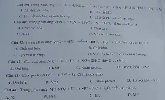 Câu 39: Trong phàn ứng:
2Fe_(3)O_(4)+H_(2)SO_(4)dunderset (.)(a)cxrightarrow (t^circ )3Fe_(2)(SO_(4))_(3)+SO_(2)+H_(2)O
thì H_(2)SO_(4) đóng vai tró
A. Là chất oxi hóa.
B. Là chất khử.
C. Là chất oxi hoá và môi trường.
D. Là chất khử và môi trường.
Câu 40: Trong phản ứng: 2FeCl_(3)+H_(2)Sarrow 2FeCl_(2)+S+2HCl vai trò của H_(2)S là
A. Chất oxi hóa.
B. Chất khử.
C. Acid.
D. Vừa acid vừa khử.
Câu 42: Trong phản ứng:MnO2+4HCl MnO_(2)+4HClxrightarrow (t'')MnCl_(2)+Cl_(2)+2H_(2)O
vai trò của HCl là
A. Chất oxi hóa.
B. Chất khừ.
C. Tạo môi trường.
D. Vừa là chất khử vừa là môi trường.
Câu 42: Cho quá trình NO_(3)^-+3e+4H^+arrow NO+2H_(2)O , đây là quá trình
A. Oxi hóa.
B. Khử.
C. Nhận proton.
D. Tự oxi hóa -khử.
Câu 43: Cho quá trình Fe^2+arrow Fe^3++1e đây là quá trình
A. Oxi hóa.
B. Khử.
C. Nhận proton.
D. Tự oxi hóa - khử
Câu 44: Trong phản ứng: M+NO_(3)^-+H^+arrow M^n++NO+H_(2)O chất oxi hóa là
A. M.
B. NO_(3)^-
C. H^+
D. M^n+