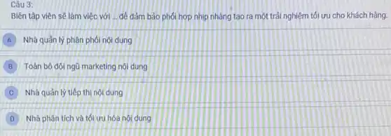 Câu 3:
Biên tập viên sẽ làm việc với ...để đảm bảo phối hợp nhịp nhàng tạo ra một trải nghiệm tối ưu cho khách hàng.
A Nhà quản lý phân phối nội dung
B Toàn bộ đội ngũ marketing nội dung
C Nhà quản lý tiếp thị nội dung
D Nhà phân tích và tối ưu hóa nội dung