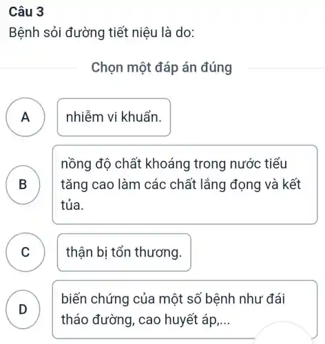 Câu 3
Bệnh sỏi đường tiết niệu là do:
Chọn một đáp án đúng
A ) nhiễm vi khuẩn.
B D	tǎng cao làm các chất lắng | đọng và kết
nồng độ chất khoáng trong nước tiểu
tủa.
C ) thận bị tổn thương.
D )
biến chứng của một số bệnh nhu . đái
tháo đường , cao huyết áp __