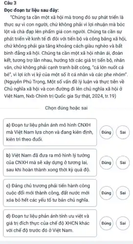 Câu 3
Đọc đoạn tư liệu sau đây:
"Chúng ta cần một xã hội mà trong đó sự phát triển là
thực sự vì con người, chứ không phải vì lợi nhuận mà bóc
lột và chà đạp lên phẩm giá con người . Chúng ta cần sự
phát triển về kinh tế đi đôi với tiến bộ và công bằng xã hội,
chứ không phải gia tǎng khoảng cách giàu nghèo và bất
bình đẳng xã hội.Chúng ta cần một xã hội nhân ái đoàn
kết, tương trợ lẫn nhau, hướng tới các giá trị tiến bộ , nhân
vǎn, chứ không phải cạnh tranh bất công , "cá lớn nuốt cá
bé", vì lợi ích vị kỷ của một số ít cá nhân và các phe nhóm".
(Nguyễn Phú Trọng, Một số vấn đề lý luân và thực tiễn về
Chủ nghĩa xã hội và con đường đi lên chủ nghĩa xã hội ở
Việt Nam, Nxb Chính trị Quốc gia Sự thật, 2024, tr.19)
Chọn đúng hoặc sai
a) Đoạn tư liệu phản ánh mô hình CNXH
mà Việt Nam lưa chọn và đang kiên định,
kiên trì theo đuổi.
(Đúng Sai
b) Việt Nam đã đưa ra mô hình lý tưởng
của CNXH mà sẽ xây dựng ở tương lai.
sau khi hoàn thành xong thời kỳ quá độ
( Đúng
c) Đảng chủ trương phải tiến hành công
cuộc đổi mới thành công, đất nước mới
xóa bỏ hết các yếu tố tư bản chủ nghĩa
( Đúng
d) Đoạn tư liệu phản ánh tính ưu việt và
( Đúng