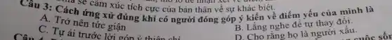 Câu 3:Cách ứng xử đúng khi có người đóng : góp ý kiến về điểm yếu của mình là
na sẽ cảm xúc tích cực của bản thân về sư khác biệt.
A. Trở nên tức giận
D. Cho rằng họ là người xấu.
C. Tự ái trước : lời cón 
B. Lǎng nghe đề tự thay đổi.