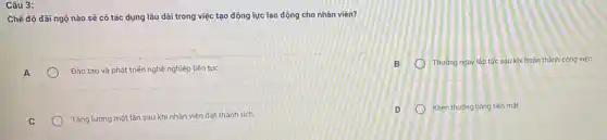 Câu 3:
Chế độ dãi ngộ nào sẽ có tác dụng lâu dài trong việc tạo động lực lao động cho nhân viên?
A
Đào tạo và phát triển nghề nghiệp liên tục
C
Tǎng lương một lần sau khi nhân viên đạt thành tích
o
Thướng ngay lập tức sau khi hoàn thành công việc
Khen thướng bâng tiền mất