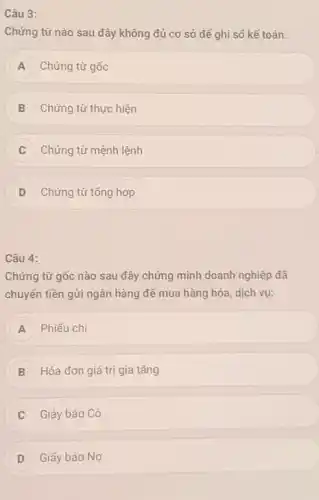 Câu 3:
Chứng từ nào sau đây không đủ cơ sở để ghi số kế toán:
A Chứng từ gốc
B Chứng từ thực hiện
Chứng từ mệnh lệnh C
D Chứng từ tổng hợp
Câu 4:
Chứng từ gốc nào sau đây chứng minh doanh nghiệp đã
chuyển tiền gửi ngân hàng để mua hàng hóa, dịch vụ:
A Phiếu chi
B Hóa đơn giá trị gia tǎng
Giáy báo Có
Giấy báo Nợ