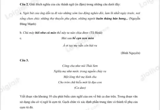 Câu 3.
Công cha như núi Thái Sơn
Nghĩa mẹ như nước trong nguồn chảy ra
Một lòng thờ mẹ kinh cha
Cho tròn chữ hiếu mới là đạo con
(Ca dao)
Câu 2. Giải thích nghĩa của các thành ngữ (in đậm) trong những câu dưới đây:
a. Ngòi bút của ông dẫn ta đi vào những xóm lao động nghèo đói, lam lũ nhất ngày trước,nơi
sống chen chúc những thợ thuyền phu phen,những người buôn thúng bán bưng. __ (Nguyễn
Đǎng Mạnh)
b. Chú mày hôi như cú mèo thế này ta nào chịu được (Tô Hoài)
Mai sau bể cạn non mòn
À ơi tay mẹ vẫn còn hát ru
(Bình Nguyên)
Viết đoạn vǎn khoảng 10 câu phát biểu cảm nghĩ của em về bài ca dao trên. Trong đoạn vǎn
sử dụng câu có vị ngữ là cụm từ. Gạch chân và xác định phần trung tâm và thành tố phụ của
cụm từ đó.