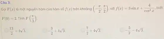 Câu 3:
Gọi F(x) là một nguyên hàm của hàm số f(x) trên khoảng (-(pi )/(2);(pi )/(2)) , với f(x)=3sinx+(4)/(cos^2)x biết
F(0)=2 Tính F((pi )/(3))
(13)/(2)+4sqrt (3)
-(3)/(2)+4sqrt (3)
(7)/(2)+4sqrt (3)
-(5)/(2)-4sqrt (3)