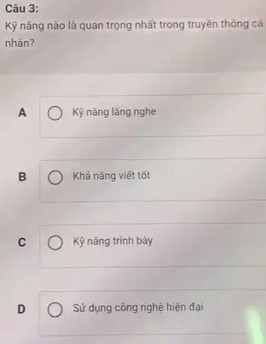 Câu 3:
Kỹ nǎng nào là quan trọng nhất trong truyền thông cá
nhân?
A
Kỹ nǎng lắng nghe
B
Khả nǎng viết tốt
C
Kỹ nǎng trình bày
D
Sử dụng công nghệ hiện đại