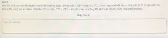 Câu 3
Một lốp xe được bơm không khí (coi khí là lí tưởng) cǎng đến áp suất 2 "cân" (2 bar) ở 27^circ C Khi xe chạy, nhiệt độ lốp xe tǎng đến 47^circ C thì áp suất của
không khí trong lốp xe là bao nhiêu bar? Cho T(K)=273+t(^circ C) coi thế tích lốp xe không đối. (Kết quả lấy đến hàng thập phân thứ hai).
Nhập đáp án
Đáp án cúa bạn
square