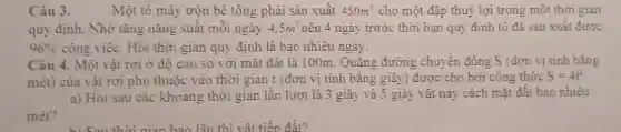 Câu 3.	Một tô máy trộn bê tông phải sản xuất 450m^3 cho một đập thuỷ lợi trong một thời gian
quy định. Nhờ tǎng nǎng suất mỗi ngày 4,5m^3 nên 4 ngày trước thời hạn quy định tổ đã sản xuất được
96%  công việc. Hỏi thời gian quy định là bao nhiêu ngày.
Câu 4. Một vật rơi ở độ cao so với mặt đất là 100m. Quãng đường chuyển động S (đơn vị tính bǎng
mét) của vật rơi phụ thuộc vào thời gian t (đơn vị tính bằng giây) được cho bời công thức S=4t^2
a) Hỏi sau các khoảng thời gian lần lượt là 3 giây và 5 giây vật này cách mặt đất bao nhiêu