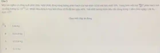 Câu 3
Một tàu ngầm có công suất phát điện 1600(KW) dùng nǎng lượng phân hạch của hạt nhân U235 với hiệu suất 30%  Trung binh moi hat (}_{92)^235U phân hạch toá
ra nǎng lượng 3,2cdot 10^-11(J) Nhiên liệu dùng là hợp kim chứa U235 đã làm giàu 40%  Tính khối lượng nhiên liệu cần dùng trong 1 nǎm (365 ngày)Lấy N_(A)=
6,02cdot 10^23
Chọn một đáp án đúng
A
2,05 Kg.
B B
2051,8 K g.
C
51294 Kg.
5,13 K g.