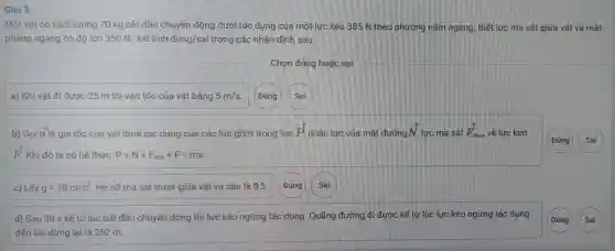 Câu 3
Một vật có khối lượng 70 kg bắt đầu chuyển động dưới tác dụng của một lực kéo 385 N theo phương nằm ngang. Biết lực ma sát giữa vật và mặt
phẳng ngang có độ lớn 350 N. Xét tính đúng/sai trong các nhận định sau:
Chọn đúng hoặc sai
a) Khi vật đi đươc 25 m thì vân tốc của vật bằng 5m/s (Đúng Sai
b) Gọi overrightarrow (a) là gia tốc của vật dưới tác dụng của các lực gồm trong lực
overrightarrow (P) phản lực của mặt đường overrightarrow (N) lực ma sát overrightarrow (F_(ms)) và lực kéo
overrightarrow (F) Khi đó ta có hê thức: P+N+F_(ms)+F=ma
Đúng
c) Lấy g=10m/s^2 Hê số ma sát trượt giữa vật và sàn là 0,5
d) Sau 30 s kể từ lúc bắt đầu chuyển động thì lực kéo ngừng tác dụng. Quãng đường đi được kể từ lúc lực kéo ngừng tác dụng
đến lúc dừng lại là 252 m.
(Đúng