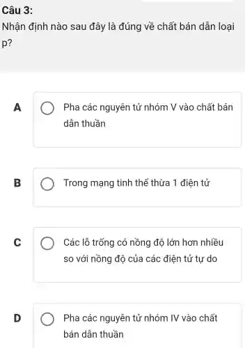 Câu 3:
Nhận định nào sau đây là đúng về chất bán dẫn loai
p?
A
Pha các nguyên tử nhóm V vào chất bán
dẫn thuần
B
Trong mạng tinh thể thừa 1 điên tử
C
Các lỗ trống có nồng độ lớn hơn nhiều
so với nồng độ của các điện tử tự do
D
Pha các nguyên tử nhóm IV vào chất
bán dẫn thuần