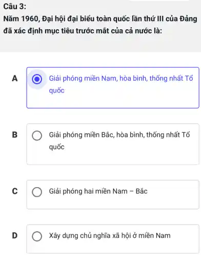 Câu 3:
Nǎm 1960 , Đại hội đại biểu toàn quốc lần thứ III của Đảng
đã xác định mục tiêu trước mắt của cả nước là:
A
Giải phóng miền Nam, hòa bình , thống nhất Tổ
quốc
B
Giải phóng miền Bắc, hòa bình , thống nhất Tổ
quốc
C
Giải phóng hai miền Nam - Bắc
D
Xây dựng chủ nghĩa xã hội ở miền Nam