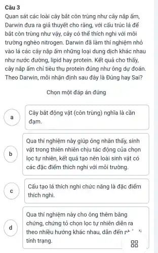 Câu 3
Quan sát các loài cây bắt côn trùng như cây nắp ấm,
Darwin đưa ra giả thuyết cho rằng, với cấu trúc lá để
bắt còn trùng như vậy, cây có thể thích nghi với môi
trường nghèo nitrogen . Darwin đã làm thí nghiệm nhỏ
vào lá các cây nắp ấm những loại dung dịch khác nhau
như nước đường, lipid hay protein . Kết quả cho thấy,
cây nắp ấm chỉ tiêu thụ protein đúng như ông dự đoán.
Theo Darwin , mỗi nhận định sau đây là Đúng hay Sai?
Chọn một đáp án đúng
A )
Cây bắt động vật (côn trùng)nghĩa là cần
đam.
Qua thí nghiệm này giúp ông nhân thấy sinh
B
vật trong thiên nhiên chiu tác động của chọn
lọc tự nhiên , kết quả tạo nên loài sinh vật có
các đặc điểm thích nghi với môi trường.
C
thích nghi.
Cấu tạo lá thích nghi chức nǎng là đǎc điểm
D
Qua thí nghiệm này cho ông thêm bằng
chứng,chứng tỏ chon loc tu nhiên diễn ra