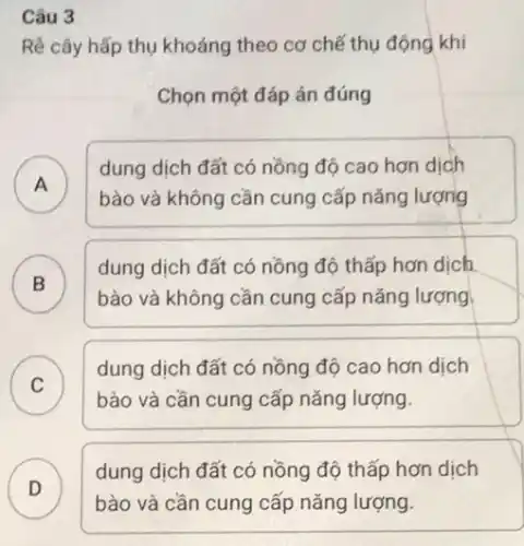 Câu 3
Rê cây hấp thụ khoáng theo cơ chế thụ động khi
Chọn một đáp án đúng
A )
bào và không cần cung cấp nǎng lượng
dung dịch đất có nồng độ cao hơn dịch
B )
dung dịch đất có nồng độ thấp hơn dich
bào và không cần cung cấp nǎng lượng
C
bào và cần cung cấp nǎng lượng.
dung dịch đất có nồng độ cao hơn dịch
C
D
dung dịch đất có nồng độ thấp hơn dịch