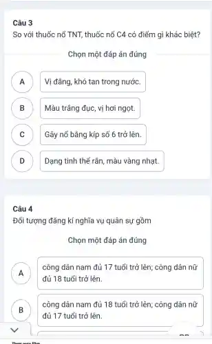 Câu 3
So với thuốc nổ TNT thuốc nổ C4 . có điểm gì khác biệt?
Chon một đáp án đúng
Vi đắng,khó tan trong nước.
.
B ) Màu trắng đục,vị hơi ngọt.
C Gây nổ bằng kíp số 6 trở lên.
v
D )
Dạng tinh thể rắn , màu vàng nhạt.
Câu 4
Đối tượng đǎng kí nghĩa vụ quân sự gồm
Chọn một đáp án đúng
A
công dân nam đủ 17 tuổi trở lên ; công dân nữ
đủ 18 tuổi trở lên.
B
công dân nam đủ 18 tuổi trở lên;công dân nữ
đủ 17 tuổi trở lên.