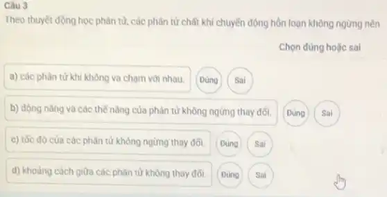 Câu 3
Theo thuyết động học phân tử, các phân tử chất khí chuyến động hôn loạn không ngừng nên
a) các phân từ khi không va chạm với nhau.
Đúng
Sai
b) động nǎng và các thể nǎng của phân tử không ngừng thay đối.
Đúng
Sai
c) tốc độ của các phân tử không ngừng thay đổi. Đúng Sai
d) khoảng cách giữa các phân tử không thay đối.
Sai