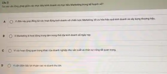 Câu 3:
Tại sao cần lồng ghép giữa các mục tiêu kinh doanh và mục tiêu Marketing trong kế hoạch số?
A
Vi điều này giúp đồng bộ các hoạt động kinh doanh với chiến lược Marketing, tối ưu hóa hiệu quả kinh doanh và xây dựng thương hiệu.
B
Vì Marketing là hoạt động trung tâm trong thời đại kinh doanh số ngày nay.
C
) Vì các hoạt động quan trọng khác của doanh nghiệp như sản xuất và nhân sự cũng rất quan trọng.
D
Vì cần đảm bảo lợi nhuận cao và doanh thu lớn.