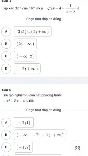 Câu 3
Tập xác đinh của hàm số y=sqrt (2x-4)-(1)/(x-5) là
Chon môt đáp án đúng
A A
[2;5)cup (5;+infty )
B B
(2;+infty )
C C
(-infty ;2]
D D
[-2;+infty )
Câu 4
Tìm tập nghiệm S của bất phương trình:
-x^2+5x-4leqslant 0
Chon một đáp án đúng
A A
[-7;1]
B B
(-infty ;-7]cup [1;+infty )
C C
[-1;7]
A